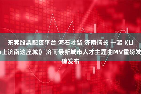 东莞股票配资平台 海右才聚 济南情长 一起《Lian上济南这座城》 济南最新城市人才主题曲MV重磅发布