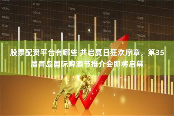 股票配资平台有哪些 共启夏日狂欢序章，第35届青岛国际啤酒节推介会即将启幕