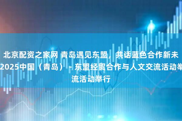 北京配资之家网 青岛遇见东盟，共话蓝色合作新未来 2025中国（青岛）－东盟经贸合作与人文交流活动举行