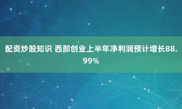 配资炒股知识 西部创业上半年净利润预计增长88.99%