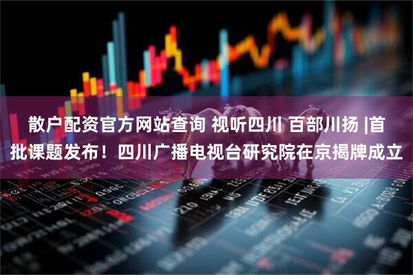 散户配资官方网站查询 视听四川 百部川扬 |首批课题发布！四川广播电视台研究院在京揭牌成立
