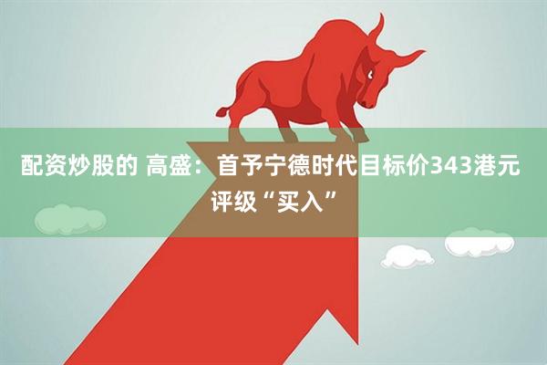 配资炒股的 高盛：首予宁德时代目标价343港元 评级“买入”