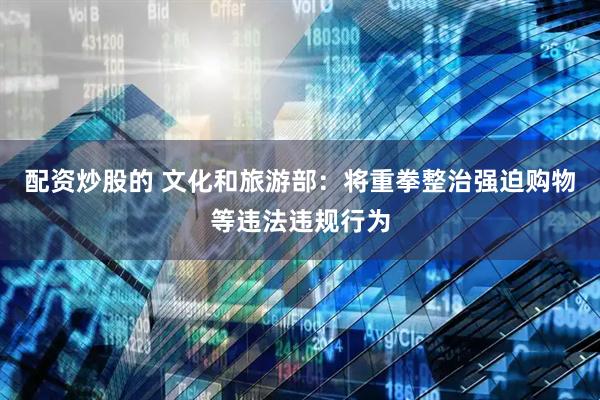 配资炒股的 文化和旅游部：将重拳整治强迫购物等违法违规行为
