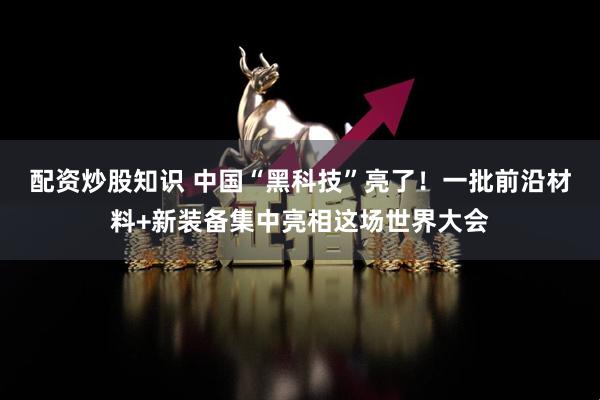配资炒股知识 中国“黑科技”亮了！一批前沿材料+新装备集中亮相这场世界大会