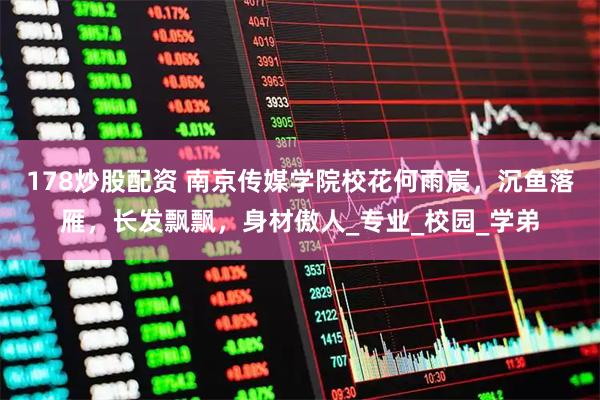 178炒股配资 南京传媒学院校花何雨宸，沉鱼落雁，长发飘飘，身材傲人_专业_校园_学弟