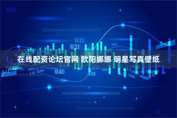 在线配资论坛官网 欧阳娜娜 明星写真壁纸