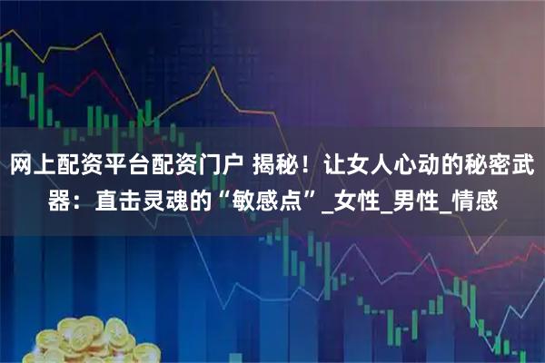 网上配资平台配资门户 揭秘！让女人心动的秘密武器：直击灵魂的“敏感点”_女性_男性_情感