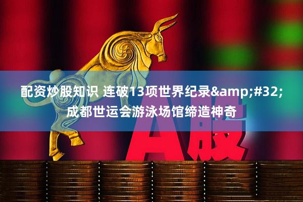 配资炒股知识 连破13项世界纪录 成都世运会游泳场馆缔造神奇