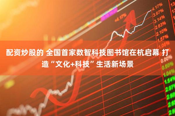 配资炒股的 全国首家数智科技图书馆在杭启幕 打造“文化+科技”生活新场景