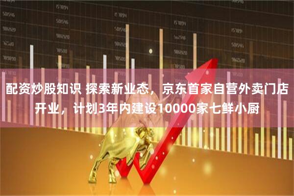配资炒股知识 探索新业态，京东首家自营外卖门店开业，计划3年内建设10000家七鲜小厨