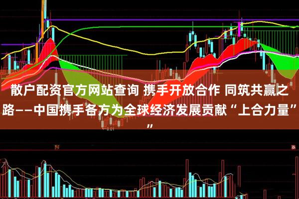散户配资官方网站查询 携手开放合作 同筑共赢之路——中国携手各方为全球经济发展贡献“上合力量”