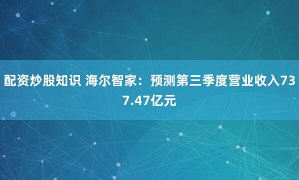 配资炒股知识 海尔智家：预测第三季度营业收入737.47亿元