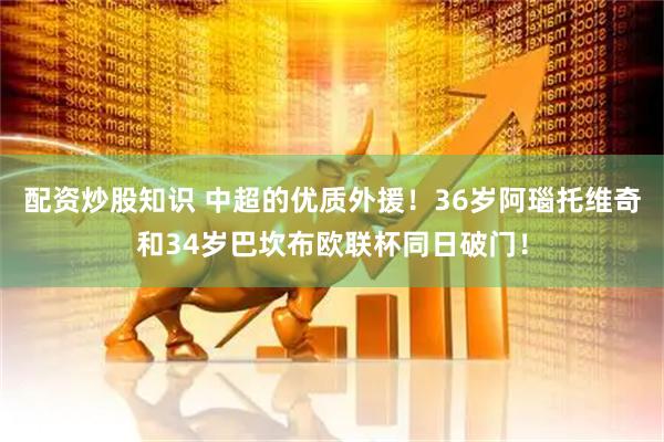 配资炒股知识 中超的优质外援！36岁阿瑙托维奇和34岁巴坎布欧联杯同日破门！
