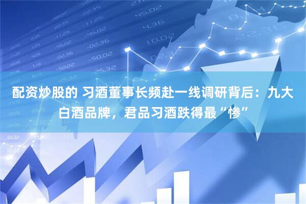 配资炒股的 习酒董事长频赴一线调研背后：九大白酒品牌，君品习酒跌得最“惨”