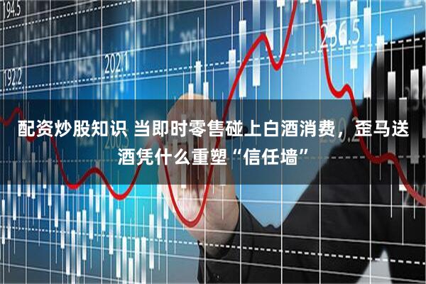 配资炒股知识 当即时零售碰上白酒消费，歪马送酒凭什么重塑“信任墙”