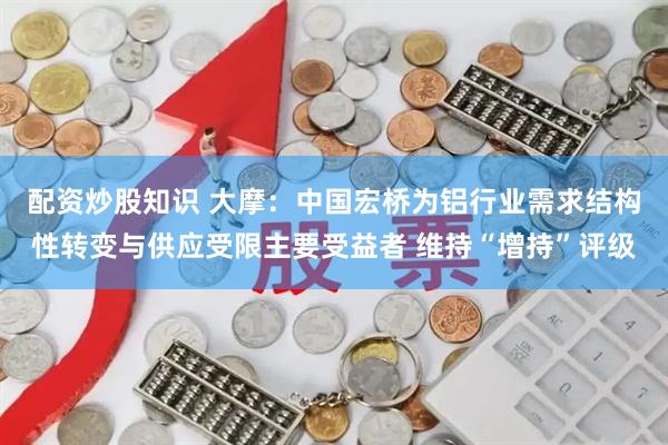 配资炒股知识 大摩：中国宏桥为铝行业需求结构性转变与供应受限主要受益者 维持“增持”评级