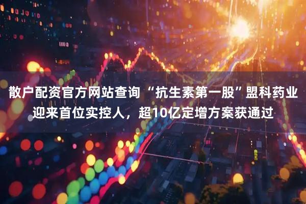 散户配资官方网站查询 “抗生素第一股”盟科药业迎来首位实控人，超10亿定增方案获通过