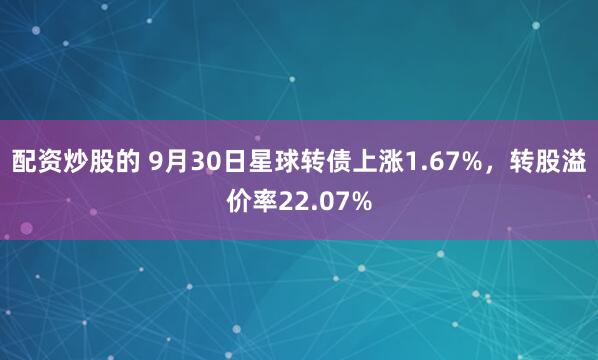 配资炒股的 9月30日星球转债上涨1.67%，转股溢价率22.07%