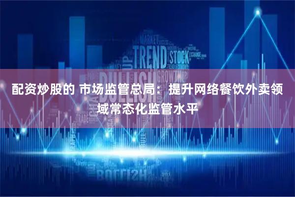 配资炒股的 市场监管总局：提升网络餐饮外卖领域常态化监管水平