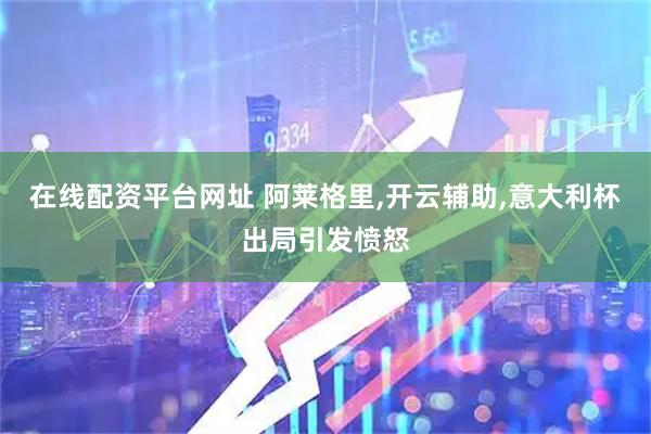 在线配资平台网址 阿莱格里,开云辅助,意大利杯出局引发愤怒