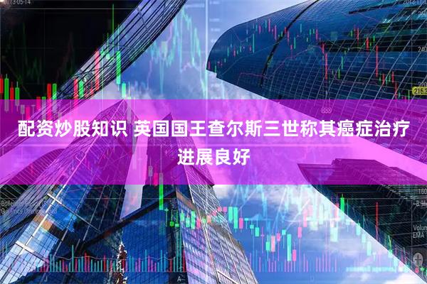 配资炒股知识 英国国王查尔斯三世称其癌症治疗进展良好