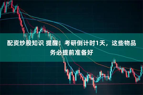 配资炒股知识 提醒！考研倒计时1天，这些物品务必提前准备好