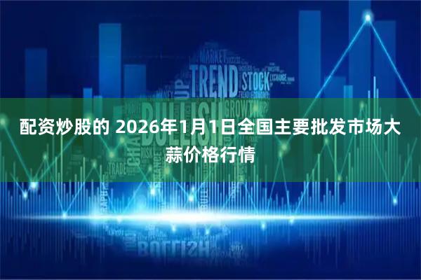 配资炒股的 2026年1月1日全国主要批发市场大蒜价格行情