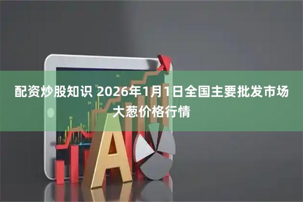 配资炒股知识 2026年1月1日全国主要批发市场大葱价格行情