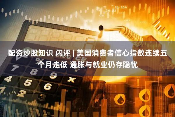 配资炒股知识 闪评 | 美国消费者信心指数连续五个月走低 通胀与就业仍存隐忧