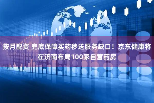 按月配资 兜底保障买药秒送服务缺口！京东健康将在济南布局100家自营药房
