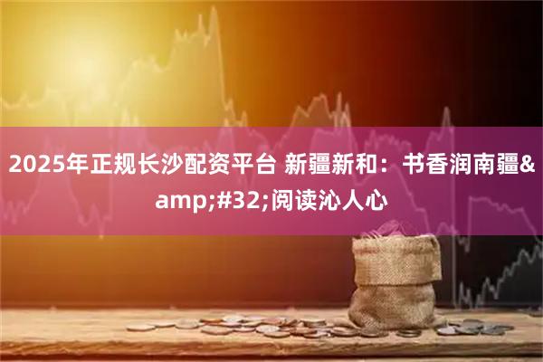 2025年正规长沙配资平台 新疆新和：书香润南疆 阅读沁人心