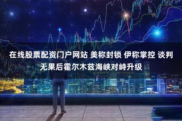 在线股票配资门户网站 美称封锁 伊称掌控 谈判无果后霍尔木兹海峡对峙升级