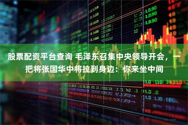 股票配资平台查询 毛泽东召集中央领导开会，一把将张国华中将拉到身边：你来坐中间
