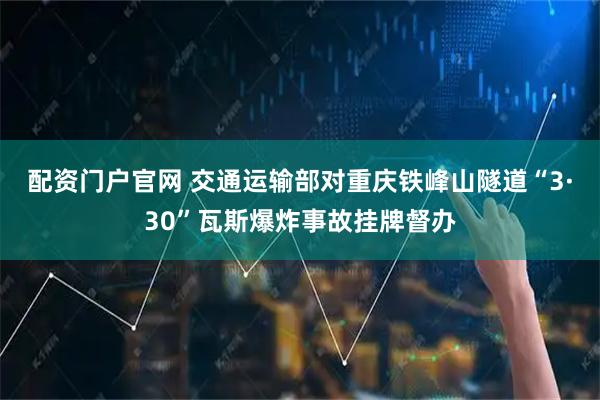 配资门户官网 交通运输部对重庆铁峰山隧道“3·30”瓦斯爆炸事故挂牌督办