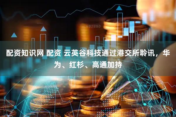 配资知识网 配资 云英谷科技通过港交所聆讯，华为、红杉、高通加持