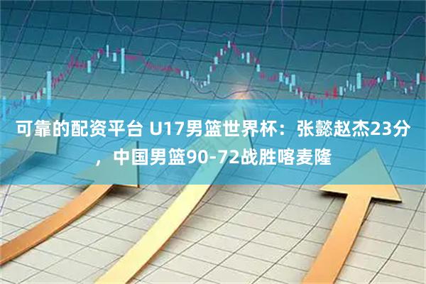 可靠的配资平台 U17男篮世界杯：张懿赵杰23分，中国男篮90-72战胜喀麦隆