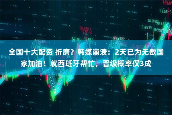 全国十大配资 折磨？韩媒崩溃：2天已为无数国家加油！就西班牙帮忙，晋级概率仅3成