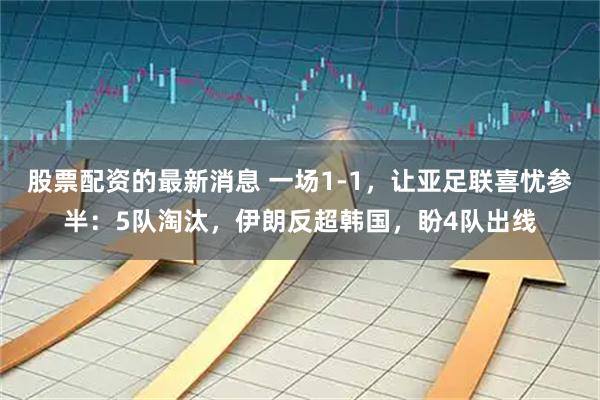 股票配资的最新消息 一场1-1，让亚足联喜忧参半：5队淘汰，伊朗反超韩国，盼4队出线
