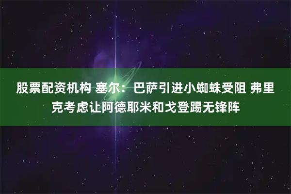 股票配资机构 塞尔：巴萨引进小蜘蛛受阻 弗里克考虑让阿德耶米和戈登踢无锋阵